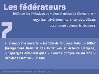 39[classification proposée par Armel Le Coz en juin 2016]
Les fédérateursfédèrent les initiatives du « plus et mieux de démocratie »
organisent événements, rencontres, débats
acculturent acteurs & décideurs
•	 Démocratie ouverte – Institut de la Concertation – GNIAC
(Groupement National des Initiatives et Acteurs Citoyens)
– Synergies démocratiques – Pouvoir citoyen en marche –
Décider ensemble – Unadel
7
 