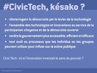 4C’est quoi la CivicTech ?
#CivicTech, késako ?
•	 réinterrogent la démocratie par le levier de la technologie
•	 l’ensemble des technologies et innovations au service de la
participation citoyenne et de la démocratie ouverte
•	 rendrelegouvernementplusaccessible,efficientetefficace
•	 tout outil ou processus que les individus ou les groupes
peuvent utiliser pour influer sur la scène publique
Civic Tech : et si l’innovation inversait le sens du pouvoir ?
 