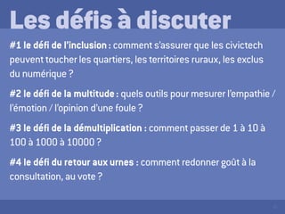 45
Les défis à discuter
#1 le défi de l’inclusion : comment s’assurer que les civictech
peuvent toucher les quartiers, les territoires ruraux, les exclus
du numérique ?
#2 le défi de la multitude : quels outils pour mesurer l’empathie /
l’émotion / l’opinion d’une foule ?
#3 le défi de la démultiplication : comment passer de 1 à 10 à
100 à 1000 à 10000 ?
#4 le défi du retour aux urnes : comment redonner goût à la
consultation, au vote ?
 