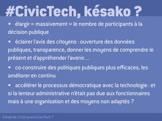 5Extrait de : C’est quoi la CivicTech ?
#CivicTech, késako ?
•	 élargir « massivement » le nombre de participants à la
décision publique
•	 éclairer l’avis des citoyens : ouverture des données
publiques, transparence, donner les moyens de comprendre le
présent et d’appréhender l’avenir…
•	 co-construire des politiques publiques plus efficaces, les
améliorer en continu
•	 accélérer le processus démocratique avec la technologie : et
si la lenteur administrative n’était pas due aux fonctionnaires
mais à une organisation et des moyens non adaptés ?
 