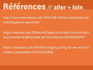 8
Références // aller + loin
http://www.internetactu.net/2016/06/24/les-innovations-de-
mocratiques-en-questions/
https://medium.com/@ValentinChaput/civic-tech-1-la-civic-tech-
veut-inventer-la-démocratie-de-l-ère-internet-c9e7d5b5d742
https://medium.com/@thefourthgroup/why-do-we-want-to-
create-a-new-politics-844793a2df8a
 