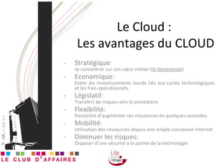 Le Cloud :  Les avantages du CLOUD Stratégique : se concentrer sur son cœur métier ( le fonctionnel ) Economique : Eviter les investissements lourds liés aux cycles technologiques et les frais opérationnels. Législatif :  Transfert de risques vers le prestataire Flexibilité : Possibilité d’augmenter ses ressources en quelques secondes Mobilité : Utilisation des ressources depuis une simple connexion Internet Diminuer les risques: Disposer d’une sécurité à la pointe de la technologie 
