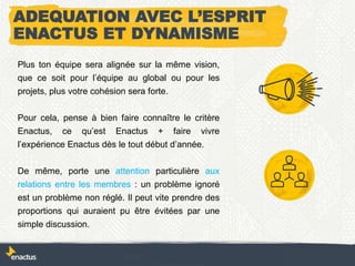 ADEQUATION AVEC L’ESPRIT
ENACTUS ET DYNAMISME
Plus ton équipe sera alignée sur la même vision,
que ce soit pour l’équipe au global ou pour les
projets, plus votre cohésion sera forte.
Pour cela, pense à bien faire connaître le critère
Enactus, ce qu’est Enactus + faire vivre
l’expérience Enactus dès le tout début d’année.
De même, porte une attention particulière aux
relations entre les membres : un problème ignoré
est un problème non réglé. Il peut vite prendre des
proportions qui auraient pu être évitées par une
simple discussion.
 