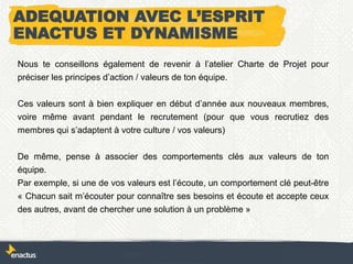 ADEQUATION AVEC L’ESPRIT
ENACTUS ET DYNAMISME
Nous te conseillons également de revenir à l’atelier Charte de Projet pour
préciser les principes d’action / valeurs de ton équipe.
Ces valeurs sont à bien expliquer en début d’année aux nouveaux membres,
voire même avant pendant le recrutement (pour que vous recrutiez des
membres qui s’adaptent à votre culture / vos valeurs)
De même, pense à associer des comportements clés aux valeurs de ton
équipe.
Par exemple, si une de vos valeurs est l’écoute, un comportement clé peut-être
« Chacun sait m’écouter pour connaître ses besoins et écoute et accepte ceux
des autres, avant de chercher une solution à un problème »
 
