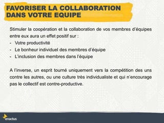 FAVORISER LA COLLABORATION
DANS VOTRE EQUIPE
Stimuler la coopération et la collaboration de vos membres d’équipes
entre eux aura un effet positif sur :
- Votre productivité
- Le bonheur individuel des membres d’équipe
- L’inclusion des membres dans l’équipe
A l’inverse, un esprit tourné uniquement vers la compétition des uns
contre les autres, ou une culture très individualiste et qui n’encourage
pas le collectif est contre-productive.
 