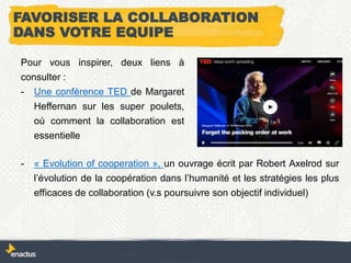 FAVORISER LA COLLABORATION
DANS VOTRE EQUIPE
Pour vous inspirer, deux liens à
consulter :
- Une conférence TED de Margaret
Heffernan sur les super poulets,
où comment la collaboration est
essentielle
- « Evolution of cooperation », un ouvrage écrit par Robert Axelrod sur
l’évolution de la coopération dans l’humanité et les stratégies les plus
efficaces de collaboration (v.s poursuivre son objectif individuel)
 