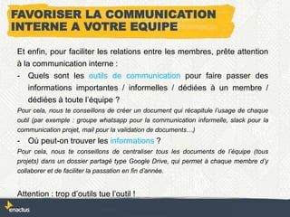 FAVORISER LA COMMUNICATION
INTERNE A VOTRE EQUIPE
Et enfin, pour faciliter les relations entre les membres, prête attention
à la communication interne :
- Quels sont les outils de communication pour faire passer des
informations importantes / informelles / dédiées à un membre /
dédiées à toute l’équipe ?
Pour cela, nous te conseillons de créer un document qui récapitule l’usage de chaque
outil (par exemple : groupe whatsapp pour la communication informelle, slack pour la
communication projet, mail pour la validation de documents…)
- Où peut-on trouver les informations ?
Pour cela, nous te conseillons de centraliser tous les documents de l’équipe (tous
projets) dans un dossier partagé type Google Drive, qui permet à chaque membre d’y
collaborer et de faciliter la passation en fin d’année.
Attention : trop d’outils tue l’outil !
 