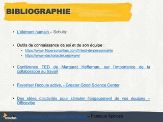 BIBLIOGRAPHIE
• L’élément humain – Schultz
• Outils de connaissance de soi et de son équipe :
• https://www.16personalities.com/fr/test-de-personnalite
• https://www.viacharacter.org/www/
• Conférence TED de Margaret Heffernan, sur l’importance de la
collaboration au travail
• Favoriser l’écoute active, - Greater Good Science Center
• Des idées d’activités pour stimuler l’engagement de vos équipes –
Officevibe
• Kit des passeurs de bonheur au travail – Fabrique Spinoza
 