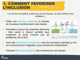 - Prêter une attention particulière à l’arrivée
de nouveaux membres dans votre équipe
- Permettre à chacun de s’exprimer librement
: faire savoir à chacun qu’il/elle peut
s’exprimer et qu’ils n’auront pas de
problèmes s’ils le font
« Je me sens considéré, existant au sein de l’équipe. Je porte intérêt à mes
collègues »
1. COMMENT FAVORISER
L’INCLUSION
- Avoir des discussions individuelles avec les nouveaux membres au fur
et à mesure de leur intégration, pour prendre leur température*
- Favoriser l’inter-connaissance des membres de votre équipe
 