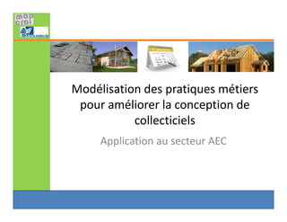 Modélisation des pratiques métiers 
pour améliorer la conception de 
collecticiels
Application au secteur AEC
 