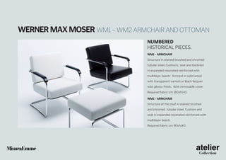 Werner Max Moser WM1 – WM2 armchair and ottoman
Numbered
historical pieceS.
WM1 - Armchair
Structure in stained brushed and chromed
tubular steel. Cushions, seat and backrest
in expanded resonated reinforced with
multilayer beech. Armrest in solid wood
with transparent varnish or black lacquer
with glossy finish. With removable cover.
Required fabric cm 180xh140.
WM1 - Armchair
Structure of the pouf in stained brushed
and chromed tubular steel. Cushion and
seat in expanded resonated reinforced with
multilayer beech.
Required fabric cm 90xh140.

 