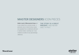 Master designers icon pieces
Atelier is part of Misuraemme Group and
it was created from a mental concept, a
particular vision of what furniture means,
not originated from a traditional craftmans’
or cabinet-makers’ workshop, but it was
created as an editor of very special design
collections.

The story is a great
present, and never
only a past.

 