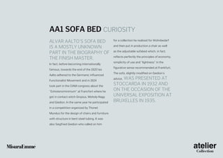 AA1 sofa bed CURIOSITY
Alvar Aalto’s sofa bed
is a mostly unknown
part in the biography of
the finish master.
In fact, before becoming internationally
famous, towards the end of the 1920’ies
Aalto adhered to the Germanic influenced
Functionalist Movement and in 1924
took part in the CIAM congress about the
“Exhistenzminimum” at Francfort where he
got in contact witch Gropius, Moholy-Nagy
and Giedion. In the same year he participated
in a competition organized by Thonet
Mundus for the design of chairs and furniture
with structure in bent steel tubing. It was
also Siegfried Giedion who called on him

for a collection he realized for Wohnbedarf
and then put in production a chair as well
as the adjustable sofabed which, in fact,
reflects perfectly the principles of economy,
simplicity of use and “lightness” in the
figurative sense recommended at Frankfurt.
The sofa, slightly modified on Giedion’s

was presented at
Stoccarda in 1932 and
on the occasion of the
Universal Exposition at
Bruxelles in 1935.
advice,

 