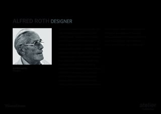 Alfred Roth DESIGNER
Was born in Wangen, Switzerland May 21st

on architecture. Many of his publications

1903 and studied architecture in Zürich

focused on his liaisons with the most

with Karl Moser. He worked in the studio

famous exponents of modern architecture,

of Le Corbusier and Pierre Jeanneret, for

such as Le Corbusier, Loos, Hoffmann,

whom he designed the two houses of the

Perret, Van De Velde, and Piet Mondrian.

International Exposition in Stuttgart. In 1931
he opened his own atelier and carried out
important projects in Switzerland, Sweden,
the United States, and in the Middle East.
In collaboration with Marcel Breuer he

ALFRED ROTH
Designer

constructed the “Doldertal” houses in Zürich.
In addition to serving as guest professor
at the Universities of Harvard and Saint
Louis as well as at the Polytechnic High
School in Zürich, he published several books

 