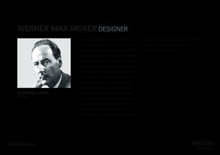 Werner Max Moser DESIGNER
Born in 1896 in Karlsruhe (D), studied

and Rudolf Graber, founded the Wohnbedarf

architecture both in Zürich with his father

AG Zurich–the collection for which he

Karl Moser and at Stuttgart with Bonatz,

designed numerous models.

Abel and Fiechter. He worked with different
architects in Holland and in the USA, where
he spent two years at Frank Lloyd Wright’s
atelier. He carried out important projects
in Switzerland and Germany, such as the
Budge-Heim house in Frankfurt and the
Neubühl Siedlung in Zürich, constructed

Werner Max Moser
Designer

with the collaboration of Mart Stam and
Ferdinand Kramer. After lecturing at Harvard
University, he became professor at the
Polytechnic High School of Zürich.
In 1931 Moser, along with Siegfried Giedon

 
