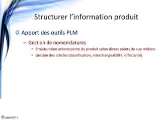 Structurer l’information produit
              Apport des outils PLM
              – Gestion de nomenclatures 
                 • Structuration arborescente du produit selon divers points de vue métiers 
                 • Gestion des articles (classification, interchangeabilité, effectivité)




© jdplm2011
 