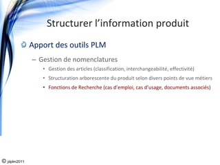 Structurer l’information produit
              Apport des outils PLM
              – Gestion de nomenclatures
                 • Gestion des articles (classification, interchangeabilité, effectivité)
                 • Structuration arborescente du produit selon divers points de vue métiers
                 • Fonctions de Recherche (cas d’emploi, cas d’usage, documents associés)




© jdplm2011
 