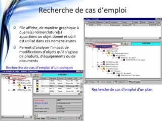 Recherche de cas d’emploi

              Elle affiche, de manière graphique à
              quelle(s) nomenclature(s) 
              appartient un objet donné et où il 
              est utilisé dans ces nomenclatures
              Permet d’analyser l’impact de 
              modifications d’objets qu’il s’agisse 
              de produits, d’équipements ou de 
              documents
   Recherche de cas d’emploi d’un poinçon




                                                       Recherche de cas d’emploi d’un plan




© jdplm2011
 