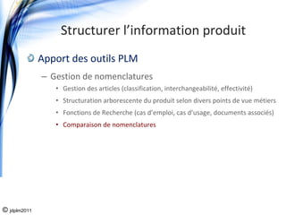 Structurer l’information produit
              Apport des outils PLM
              – Gestion de nomenclatures 
                 • Gestion des articles (classification, interchangeabilité, effectivité)
                 • Structuration arborescente du produit selon divers points de vue métiers
                 • Fonctions de Recherche (cas d’emploi, cas d’usage, documents associés)
                 • Comparaison de nomenclatures 




© jdplm2011
 