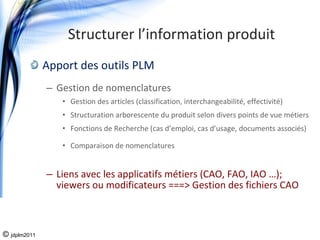 Structurer l’information produit
              Apport des outils PLM
              – Gestion de nomenclatures
                 • Gestion des articles (classification, interchangeabilité, effectivité)
                 • Structuration arborescente du produit selon divers points de vue métiers
                 • Fonctions de Recherche (cas d’emploi, cas d’usage, documents associés)

                 • Comparaison de nomenclatures


              – Liens avec les applicatifs métiers (CAO, FAO, IAO …); 
                viewers ou modificateurs ===> Gestion des fichiers CAO



© jdplm2011
 