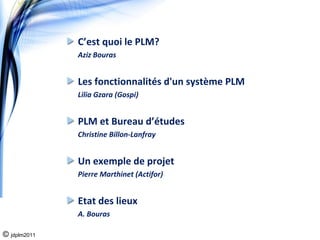 C’est quoi le PLM?
              Aziz Bouras


              Les fonctionnalités d'un système PLM
              Lilia Gzara (Gospi)


              PLM et Bureau d’études 
              Christine Billon‐Lanfray


              Un exemple de projet 
              Pierre Marthinet (Actifor)


              Etat des lieux
              A. Bouras

© jdplm2011
 