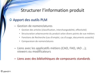 Structurer l’information produit
              Apport des outils PLM
              – Gestion de nomenclatures
                 • Gestion des articles (classification, interchangeabilité, effectivité)
                 • Structuration arborescente du produit selon divers points de vue métiers
                 • Fonctions de Recherche (cas d’emploi, cas d’usage, documents associés)
                 • Comparaison de nomenclatures 

              – Liens avec les applicatifs métiers (CAO, FAO, IAO …); 
                viewers ou modificateurs

              – Liens avec des bibliothèques de composants standards


© jdplm2011
 