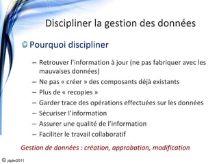 Discipliner la gestion des données
              Pourquoi discipliner
              – Retrouver l’information à jour (ne pas fabriquer avec les 
                mauvaises données)
              – Ne pas « créer » des composants déjà existants
              – Plus de « recopies »
              – Garder trace des opérations effectuées sur les données
              – Sécuriser l’information
              – Assurer une qualité de l’information
              – Faciliter le travail collaboratif
         Gestion de données : création, approbation, modification
© jdplm2011
 