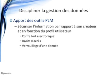 Discipliner la gestion des données
              Apport des outils PLM
              – Sécuriser l’information par rapport à son créateur 
                et en fonction du profil utilisateur
                 • Coffre fort électronique
                 • Droits d’accès
                 • Verrouillage d’une donnée




© jdplm2011
 