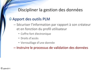 Discipliner la gestion des données
              Apport des outils PLM
              – Sécuriser l’information par rapport à son créateur 
                et en fonction du profil utilisateur
                 • Coffre fort électronique
                 • Droits d’accès
                 • Verrouillage d’une donnée
              – Instruire le processus de validation des données




© jdplm2011
 
