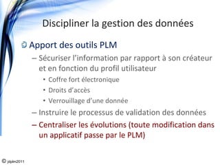 Discipliner la gestion des données
              Apport des outils PLM
              – Sécuriser l’information par rapport à son créateur 
                et en fonction du profil utilisateur
                 • Coffre fort électronique
                 • Droits d’accès
                 • Verrouillage d’une donnée
              – Instruire le processus de validation des données
              – Centraliser les évolutions (toute modification dans 
                un applicatif passe par le PLM)

© jdplm2011
 