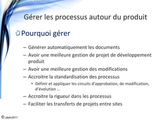 Gérer les processus autour du produit

              Pourquoi gérer
              – Générer automatiquement les documents
              – Avoir une meilleure gestion de projet de développement 
                produit
              – Avoir une meilleure gestion des modifications
              – Accroitre la standardisation des processus 
                 • Définir et appliquer les circuits d'approbation, de modification, 
                   d’évolution …
              – Accroitre la rigueur dans les processus
              – Faciliter les transferts de projets entre sites

© jdplm2011
 