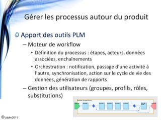 Gérer les processus autour du produit

              Apport des outils PLM
              – Moteur de workflow
                 • Définition du processus : étapes, acteurs, données 
                   associées, enchaînements
                 • Orchestration : notification, passage d’une activité à
                   l’autre, synchronisation, action sur le cycle de vie des 
                   données, génération de rapports
              – Gestion des utilisateurs (groupes, profils, rôles, 
                substitutions)


© jdplm2011
 