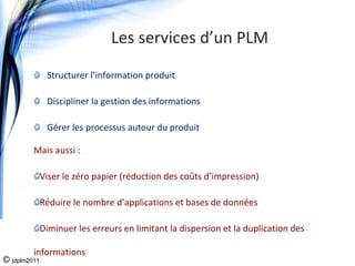 Les services d’un PLM
               Structurer l’information produit 

               Discipliner la gestion des informations

               Gérer les processus autour du produit

         Mais aussi : 

              Viser le zéro papier (réduction des coûts d’impression)

              Réduire le nombre d’applications et bases de données

              Diminuer les erreurs en limitant la dispersion et la duplication des 

         informations
© jdplm2011
 