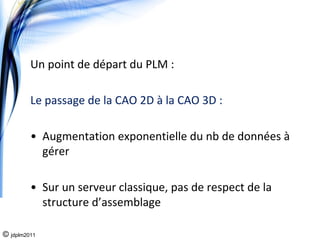 Un point de départ du PLM : 

         Le passage de la CAO 2D à la CAO 3D : 

         • Augmentation exponentielle du nb de données à
           gérer

         • Sur un serveur classique, pas de respect de la 
           structure d’assemblage

© jdplm2011
 