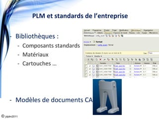 PLM et standards de l’entreprise

     ‐ Bibliothèques : 
          ‐ Composants standards
          ‐ Matériaux
          ‐ Cartouches …




     ‐ Modèles de documents CAO

© jdplm2011
 