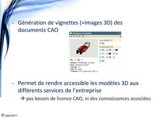 ‐ Génération de vignettes (=images 3D) des 
         documents CAO




       ‐ Permet de rendre accessible les modèles 3D aux 
         différents services de l’entreprise
              pas besoin de licence CAO, ni des connaissances associées


© jdplm2011
 
