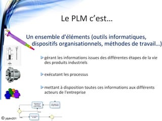 Le PLM c’est…
              Un ensemble d'éléments (outils informatiques, 
                dispositifs organisationnels, méthodes de travail…)

                     gérant les informations issues des différentes étapes de la vie 
                     des produits industriels

                     exécutant les processus

                     mettant à disposition toutes ces informations aux différents 
                     acteurs de l'entreprise 




© jdplm2011
 