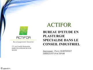 ACTIFOR
                                            BUREAU D'ETUDE EN
                                            PLASTURGIE
                                            SPECIALISE DANS LE
              271, rue Camille Desmoulins
                                            CONSEIL INDUSTRIEL
              69400 VILLEFRANCHE SUR
              SOANE
                                            Intervenant : Pierre MARTHINET
                                            DIRIGEANT D'ACTIFOR




© jdplm2011
 