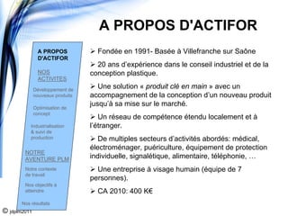 A PROPOS D'ACTIFOR
                A PROPOS            Fondée en 1991- Basée à Villefranche sur Saône
                D'ACTIFOR
                                    20 ans d’expérience dans le conseil industriel et de la
                NOS               conception plastique.
                ACTIVITES
              Développement de
                                     Une solution « produit clé en main » avec un
              nouveaux produits   accompagnement de la conception d’un nouveau produit
              Optimisation de
                                  jusqu’à sa mise sur le marché.
              concept
                                     Un réseau de compétence étendu localement et à
           Industrialisation      l’étranger.
           & suivi de
           production                De multiples secteurs d’activités abordés: médical,
                                  électroménager, puériculture, équipement de protection
        NOTRE
        AVENTURE PLM              individuelle, signalétique, alimentaire, téléphonie, …
        Notre contexte              Une entreprise à visage humain (équipe de 7
        de travail
                                  personnes).
        Nos objectifs à
        atteindre                   CA 2010: 400 K€
       Nos résultats
© jdplm2011
 