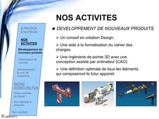 NOS ACTIVITES
                A PROPOS          DEVELOPPEMENT DE NOUVEAUX PRODUITS
                D'ACTIFOR

                NOS
                                    Un conseil en création Design.
                ACTIVITES
                                    Une aide à la formalisation du cahier des
              Développement de    charges.
              nouveaux produits
                                    Une ingénierie de pointe 3D avec une
              Optimisation de
              concept             conception assisté par ordinateur (CAO).
           Industrialisation        Une définition optimale de tous les éléments
           & suivi de
           production
                                  qui composeront le futur appareil.

        NOTRE
        AVENTURE PLM
        Notre contexte
        de travail

        Nos objectifs à
        atteindre

       Nos résultats
© jdplm2011
 