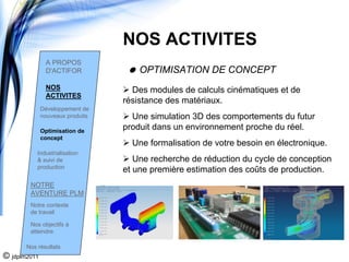 NOS ACTIVITES
               A PROPOS
               D'ACTIFOR              OPTIMISATION DE CONCEPT
               NOS                  Des modules de calculs cinématiques et de
               ACTIVITES
                                  résistance des matériaux.
              Développement de
              nouveaux produits     Une simulation 3D des comportements du futur
              Optimisation de
                                  produit dans un environnement proche du réel.
              concept
                                    Une formalisation de votre besoin en électronique.
           Industrialisation
           & suivi de                Une recherche de réduction du cycle de conception
           production
                                  et une première estimation des coûts de production.
        NOTRE
        AVENTURE PLM
        Notre contexte
        de travail

        Nos objectifs à
        atteindre

       Nos résultats
© jdplm2011
 