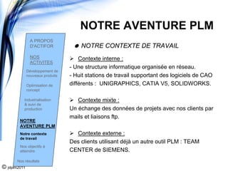 NOTRE AVENTURE PLM
                A PROPOS
                D'ACTIFOR             NOTRE CONTEXTE DE TRAVAIL
                NOS                   Contexte interne :
                ACTIVITES
                                  - Une structure informatique organisée en réseau.
              Développement de
              nouveaux produits   - Huit stations de travail supportant des logiciels de CAO
              Optimisation de     différents : UNIGRAPHICS, CATIA V5, SOLIDWORKS.
              concept

           Industrialisation         Contexte mixte :
           & suivi de
           production             Un échange des données de projets avec nos clients par
                                  mails et liaisons ftp.
        NOTRE
        AVENTURE PLM
        Notre contexte              Contexte externe :
        de travail
                                  Des clients utilisant déjà un autre outil PLM : TEAM
        Nos objectifs à
        atteindre                 CENTER de SIEMENS.
       Nos résultats
© jdplm2011
 