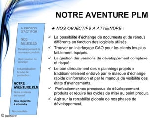 NOTRE AVENTURE PLM
                A PROPOS           NOS OBJECTIFS A ATTEINDRE :
                D'ACTIFOR

                NOS
                                  La possibilité d’échange de documents et de rendus
                ACTIVITES         différents en fonction des logiciels utilisés.
              Développement de    Trouver un interfaçage CAO pour les clients les plus
              nouveaux produits   faiblement équipés.
              Optimisation de     La gestion des versions de développement complexe
              concept             et risqué.
           Industrialisation      Le bon déroulement des « plannings projets »
           & suivi de
           production
                                  traditionnellement entravé par le manque d’échange
                                  rapide d’information et par le manque de visibilité des
        NOTRE                     états d’avancements.
        AVENTURE PLM
                                   Perfectionner nos processus de développement
        Notre contexte
        de travail
                                  produits et réduire les cycles de mise au point produit.
        Nos objectifs
                                  Agir sur la rentabilité globale de nos phases de
        à atteindre               développement.
       Nos résultats
© jdplm2011
 