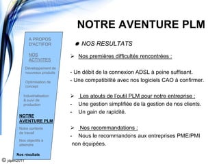 NOTRE AVENTURE PLM
                A PROPOS
                D'ACTIFOR              NOS RESULTATS
                NOS                   Nos premières difficultés rencontrées :
                ACTIVITES
              Développement de
              nouveaux produits   - Un débit de la connexion ADSL à peine suffisant.
              Optimisation de     - Une compatibilité avec nos logiciels CAO à confirmer.
              concept

          Industrialisation           Les atouts de l’outil PLM pour notre entreprise :
          & suivi de
          production              -   Une gestion simplifiée de la gestion de nos clients.
                                  -   Un gain de rapidité.
        NOTRE
        AVENTURE PLM
        Notre contexte                Nos recommandations :
        de travail
                                  - Nous le recommandons aux entreprises PME/PMI
        Nos objectifs à
        atteindre                  non équipées.
       Nos résultats
© jdplm2011
 