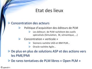 Etat des lieux 

              Concentration des acteurs
                       Politique d’acquisition des éditeurs de PLM
                             Les éditeurs  de PLM rachètent des outils 
                             spécialisés (Simulation,  BI, sémantique, …)  
                       Concentration « verticale »
                             Siemens rachète UGS et IBM PLM…
                             Oracle rachète Agile…
              De plus en plus de solutions ASP et des actions vers 
              les PME/PMI
              De rares tentatives de PLM libres « Open PLM »
© jdplm2011
 