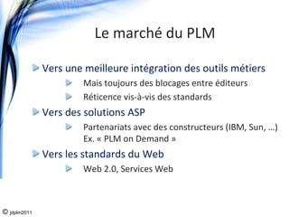 Le marché du PLM

              Vers une meilleure intégration des outils métiers
                       Mais toujours des blocages entre éditeurs
                       Réticence vis‐à‐vis des standards
              Vers des solutions ASP 
                       Partenariats avec des constructeurs (IBM, Sun, …) 
                       Ex. « PLM on Demand »
              Vers les standards du Web
                       Web 2.0, Services Web



© jdplm2011
 