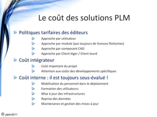 Le coût des solutions PLM
              Politiques tarifaires des éditeurs
                         Approche par utilisateur
                         Approche par module (pas toujours de licences flottantes)
                         Approche par composant CAO
                         Approche par Client léger / Client lourd

              Coût intégrateur
                         Coût important du projet
                         Attention aux coûts des développements spécifiques

              Coût interne : il est toujours sous‐évalué !
                         Mobilisation du personnel dans le déploiement
                         Formation des utilisateurs
                         Mise à jour des infrastructures 
                         Reprise des données
                         Maintenance et gestion des mises à jour


© jdplm2011
 