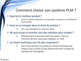 Comment choisir son système PLM ?
              Quel est le meilleur produit ?
                        Aucune réponse objective n’est possible, la réponse est totalement 
                        contextuelle
              Peut‐on se tromper dans le choix du produit ?
                        Oui , les exemples ne sont pas rares
              Ne puis‐je pas m’orienter vers des solutions plus simples ?
                        Effectivement la question doit être posée. Il faut un 
                        minimum de pré‐requis pour déployer un PLM
              Le critère technique est‐il le plus important ?
                        Oui (il faut prendre en compte les limites techniques de 
                        chaque outil ) et Non (il faut absolument tenir compte du 
                        contexte de l’entreprise)


© jdplm2011
 