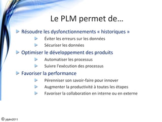 Le PLM permet de…
              Résoudre les dysfonctionnements « historiques »
                        Éviter les erreurs sur les données
                        Sécuriser les données
              Optimiser le développement des produits
                        Automatiser les processus
                        Suivre l'exécution des processus
              Favoriser la performance
                        Pérenniser son savoir‐faire pour innover
                        Augmenter la productivité à toutes les étapes
                        Favoriser la collaboration en interne ou en externe




© jdplm2011
 