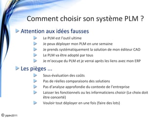 Comment choisir son système PLM ?
              Attention aux idées fausses
                       Le PLM est l’outil ultime 
                       Je peux déployer mon PLM en une semaine
                       Je prends systématiquement la solution de mon éditeur CAO
                       Le PLM va être adopté par tous
                       Je m’occupe du PLM et je verrai après les liens avec mon ERP

              Les pièges ...
                       Sous‐évaluation des coûts
                       Pas de réelles comparaisons des solutions
                       Pas d’analyse approfondie du contexte de l’entreprise 
                       Laisser les fonctionnels ou les informaticiens choisir (Le choix doit 
                       être concerté)
                       Vouloir tout déployer en une fois (faire des lots)


© jdplm2011
 